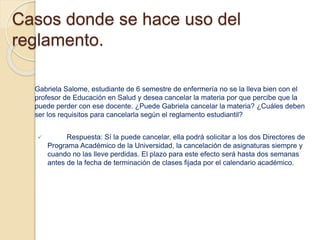 Casos donde se hace uso del 
reglamento. 
Gabriela Salome, estudiante de 6 semestre de enfermería no se la lleva bien con el 
profesor de Educación en Salud y desea cancelar la materia por que percibe que la 
puede perder con ese docente. ¿Puede Gabriela cancelar la materia? ¿Cuáles deben 
ser los requisitos para cancelarla según el reglamento estudiantil? 
 Respuesta: Sí la puede cancelar, ella podrá solicitar a los dos Directores de 
Programa Académico de la Universidad, la cancelación de asignaturas siempre y 
cuando no las lleve perdidas. El plazo para este efecto será hasta dos semanas 
antes de la fecha de terminación de clases fijada por el calendario académico. 
 