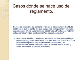 Casos donde se hace uso del 
reglamento. 
Si José es estudiante de Derecho, y pierde la asignatura de Civil II, la 
razón por la cual la perdió fue que sus padres se separaron y tubo una 
depresión que afecto su rendimiento académico. ¿Puede José habilitar 
esta asignatura? ¿Las condiciones Para poder habilitarlas? 
 Respuesta: José tendrá derecho a habilitar siempre y cuando haya 
perdido la asignatura teórica con una nota inferior a dos (2.0) la nota 
final de la asignatura será el examen de habilitación. Las 
habilitaciones no son diferibles, salvo el caso de fuerza mayor, y 
antes de iniciarse el periodo académico. 
 