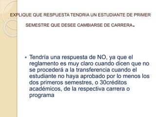 EXPLIQUE QUE RESPUESTA TENDRIA UN ESTUDIANTE DE PRIMER 
SEMESTRE QUE DESEE CAMBIARSE DE CARRERA. 
 Tendría una respuesta de NO, ya que el 
reglamento es muy claro cuando dicen que no 
se procederá a la transferencia cuando el 
estudiante no haya aprobado por lo menos los 
dos primeros semestres, o 30créditos 
académicos, de la respectiva carrera o 
programa 
 