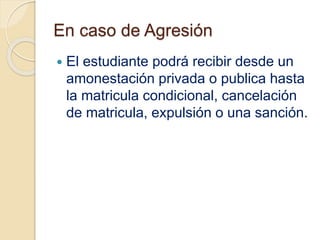 En caso de Agresión 
 El estudiante podrá recibir desde un 
amonestación privada o publica hasta 
la matricula condicional, cancelación 
de matricula, expulsión o una sanción. 
 