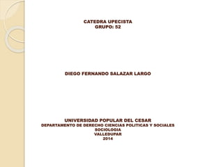 CATEDRA UPECISTA
GRUPO: 52
DIEGO FERNANDO SALAZAR LARGO
UNIVERSIDAD POPULAR DEL CESAR
DEPARTAMENTO DE DERECHO CIENCIAS POLITICAS Y SOCIALES
SOCIOLOGIA
VALLEDUPAR
2014
 