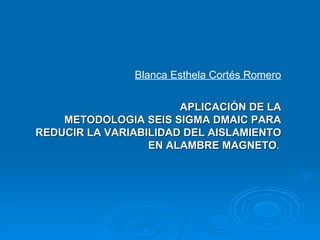 Blanca Esthela Cortés Romero APLICACIÓN DE LA METODOLOGIA SEIS SIGMA DMAIC PARA REDUCIR LA VARIABILIDAD DEL AISLAMIENTO EN ALAMBRE MAGNETO .     