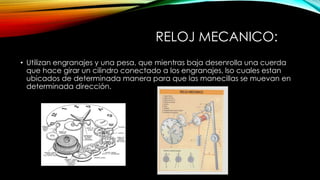 RELOJ MECANICO:
• Utilizan engranajes y una pesa, que mientras baja desenrolla una cuerda
que hace girar un cilindro conectado a los engranajes, lso cuales estan
ubicados de determinada manera para que las manecillas se muevan en
determinada dirección.
 