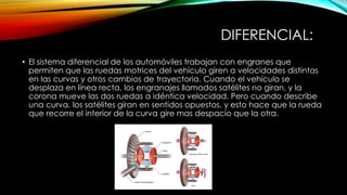 DIFERENCIAL:
• El sistema diferencial de los automóviles trabajan con engranes que
permiten que las ruedas motrices del vehículo giren a velocidades distintas
en las curvas y otros cambios de trayectoria. Cuando el vehículo se
desplaza en línea recta, los engranajes llamados satélites no giran, y la
corona mueve las dos ruedas a idéntica velocidad. Pero cuando describe
una curva, los satélites giran en sentidos opuestos, y esto hace que la rueda
que recorre el interior de la curva gire mas despacio que la otra.
 