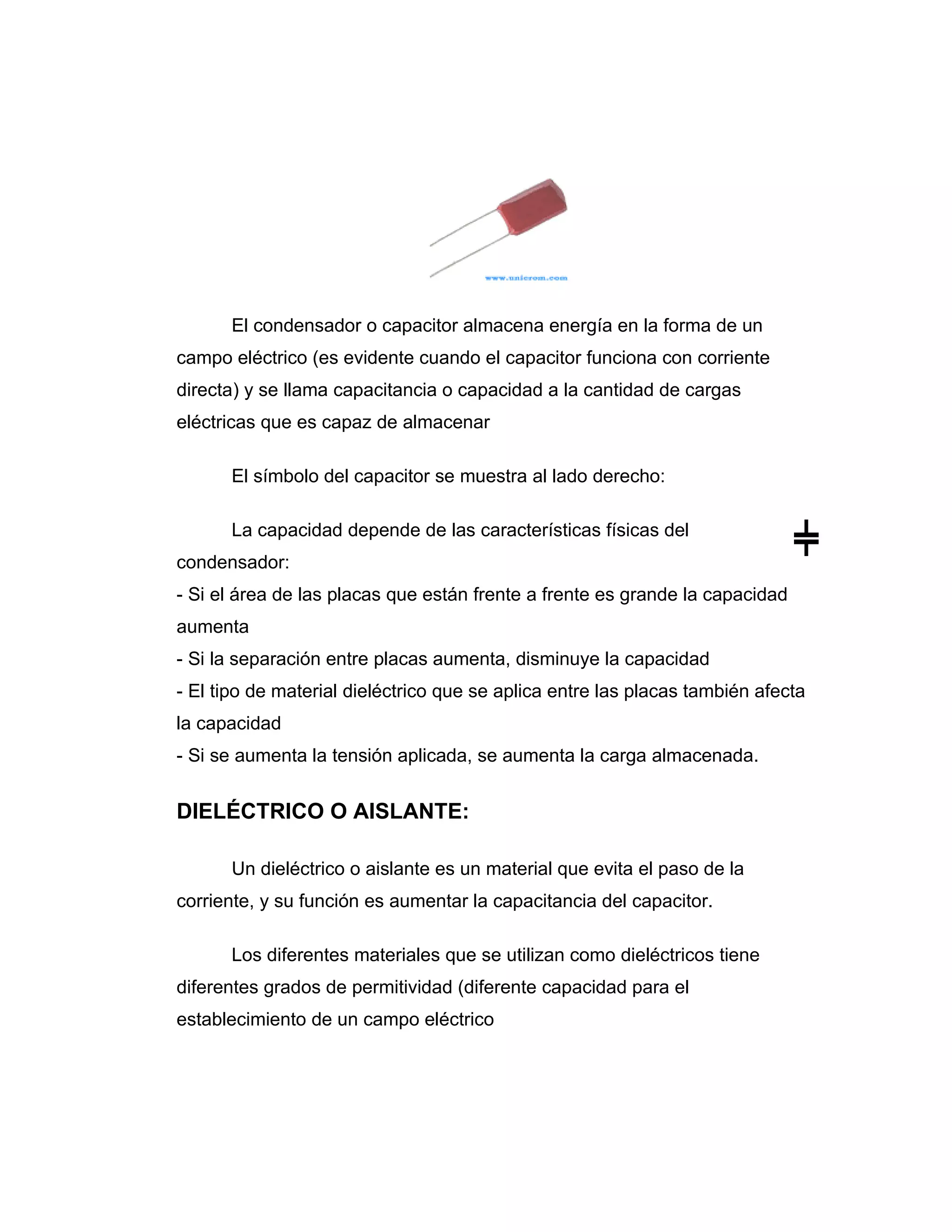 El condensador o capacitor almacena energía en la forma de un
campo eléctrico (es evidente cuando el capacitor funciona con corriente
directa) y se llama capacitancia o capacidad a la cantidad de cargas
eléctricas que es capaz de almacenar

      El símbolo del capacitor se muestra al lado derecho:

      La capacidad depende de las características físicas del
condensador:
- Si el área de las placas que están frente a frente es grande la capacidad
aumenta
- Si la separación entre placas aumenta, disminuye la capacidad
- El tipo de material dieléctrico que se aplica entre las placas también afecta
la capacidad
- Si se aumenta la tensión aplicada, se aumenta la carga almacenada.


DIELÉCTRICO O AISLANTE:

      Un dieléctrico o aislante es un material que evita el paso de la
corriente, y su función es aumentar la capacitancia del capacitor.

      Los diferentes materiales que se utilizan como dieléctricos tiene
diferentes grados de permitividad (diferente capacidad para el
establecimiento de un campo eléctrico
 