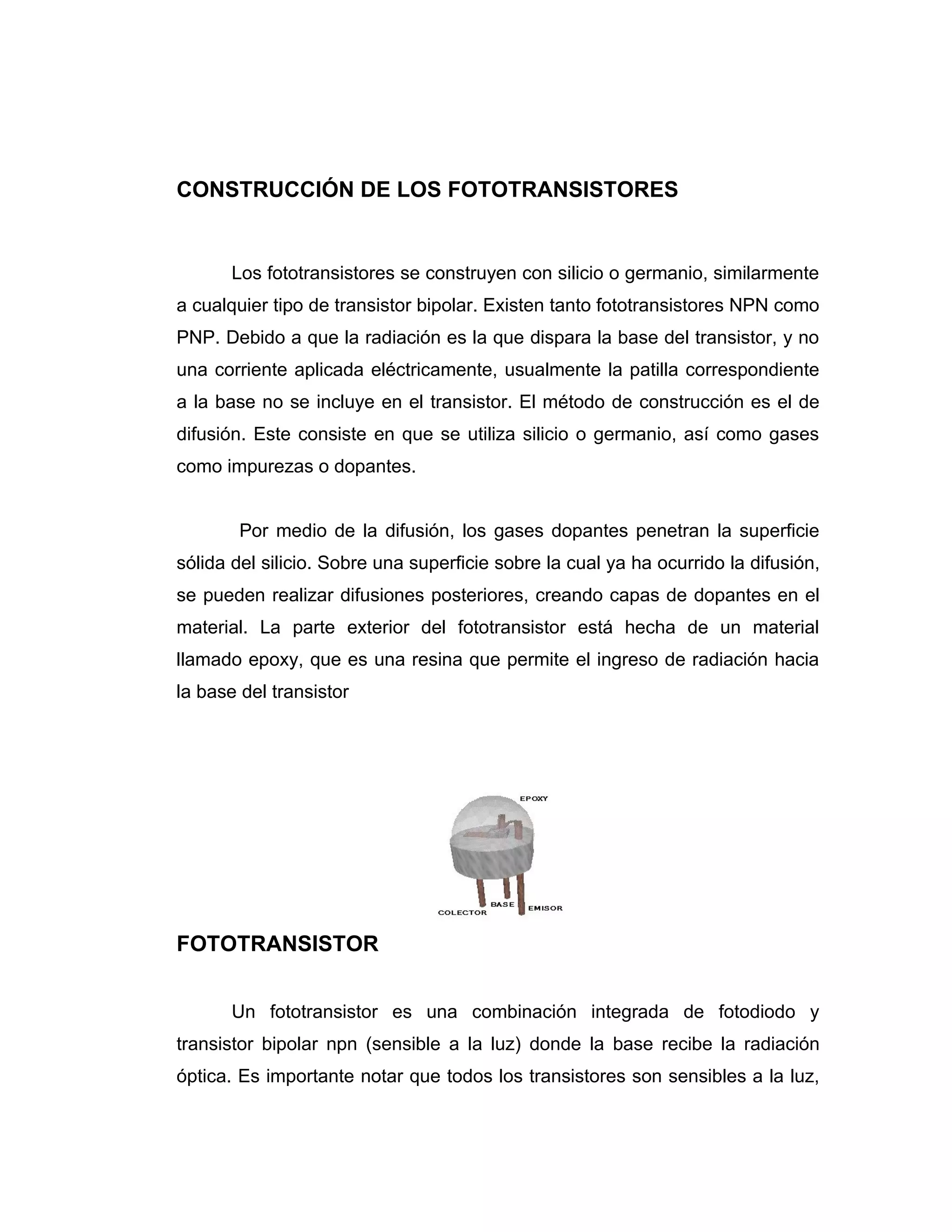 CONSTRUCCIÓN DE LOS FOTOTRANSISTORES


       Los fototransistores se construyen con silicio o germanio, similarmente
a cualquier tipo de transistor bipolar. Existen tanto fototransistores NPN como
PNP. Debido a que la radiación es la que dispara la base del transistor, y no
una corriente aplicada eléctricamente, usualmente la patilla correspondiente
a la base no se incluye en el transistor. El método de construcción es el de
difusión. Este consiste en que se utiliza silicio o germanio, así como gases
como impurezas o dopantes.


        Por medio de la difusión, los gases dopantes penetran la superficie
sólida del silicio. Sobre una superficie sobre la cual ya ha ocurrido la difusión,
se pueden realizar difusiones posteriores, creando capas de dopantes en el
material. La parte exterior del fototransistor está hecha de un material
llamado epoxy, que es una resina que permite el ingreso de radiación hacia
la base del transistor




FOTOTRANSISTOR


       Un fototransistor es una combinación integrada de fotodiodo y
transistor bipolar npn (sensible a la luz) donde la base recibe la radiación
óptica. Es importante notar que todos los transistores son sensibles a la luz,
 