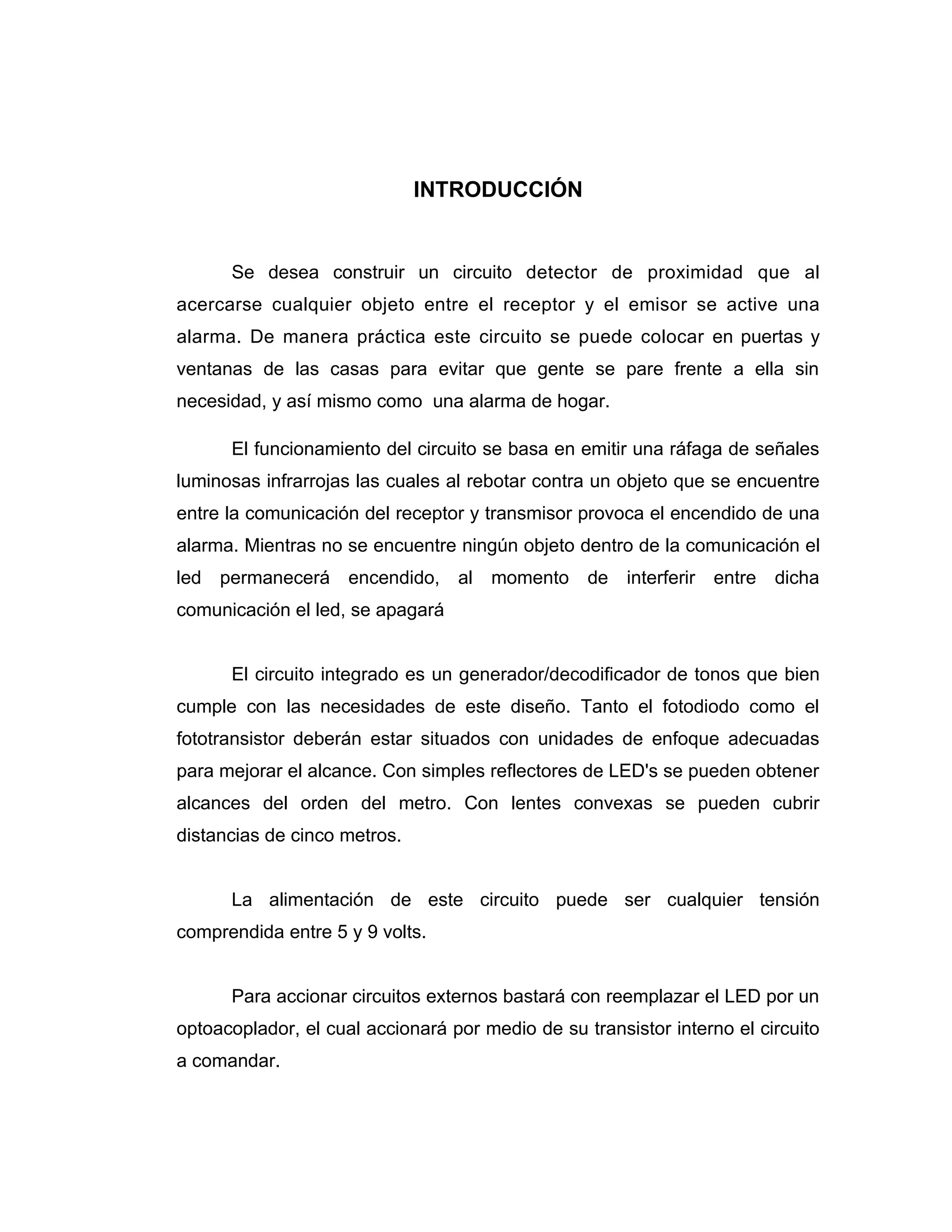 INTRODUCCIÓN


      Se desea construir un circuito detector de proximidad que al
acercarse cualquier objeto entre el receptor y el emisor se active una
alarma. De manera práctica este circuito se puede colocar en puertas y
ventanas de las casas para evitar que gente se pare frente a ella sin
necesidad, y así mismo como una alarma de hogar.

      El funcionamiento del circuito se basa en emitir una ráfaga de señales
luminosas infrarrojas las cuales al rebotar contra un objeto que se encuentre
entre la comunicación del receptor y transmisor provoca el encendido de una
alarma. Mientras no se encuentre ningún objeto dentro de la comunicación el
led permanecerá encendido, al momento de interferir entre dicha
comunicación el led, se apagará


      El circuito integrado es un generador/decodificador de tonos que bien
cumple con las necesidades de este diseño. Tanto el fotodiodo como el
fototransistor deberán estar situados con unidades de enfoque adecuadas
para mejorar el alcance. Con simples reflectores de LED's se pueden obtener
alcances del orden del metro. Con lentes convexas se pueden cubrir
distancias de cinco metros.


      La alimentación de este circuito puede ser cualquier tensión
comprendida entre 5 y 9 volts.


      Para accionar circuitos externos bastará con reemplazar el LED por un
optoacoplador, el cual accionará por medio de su transistor interno el circuito
a comandar.
 