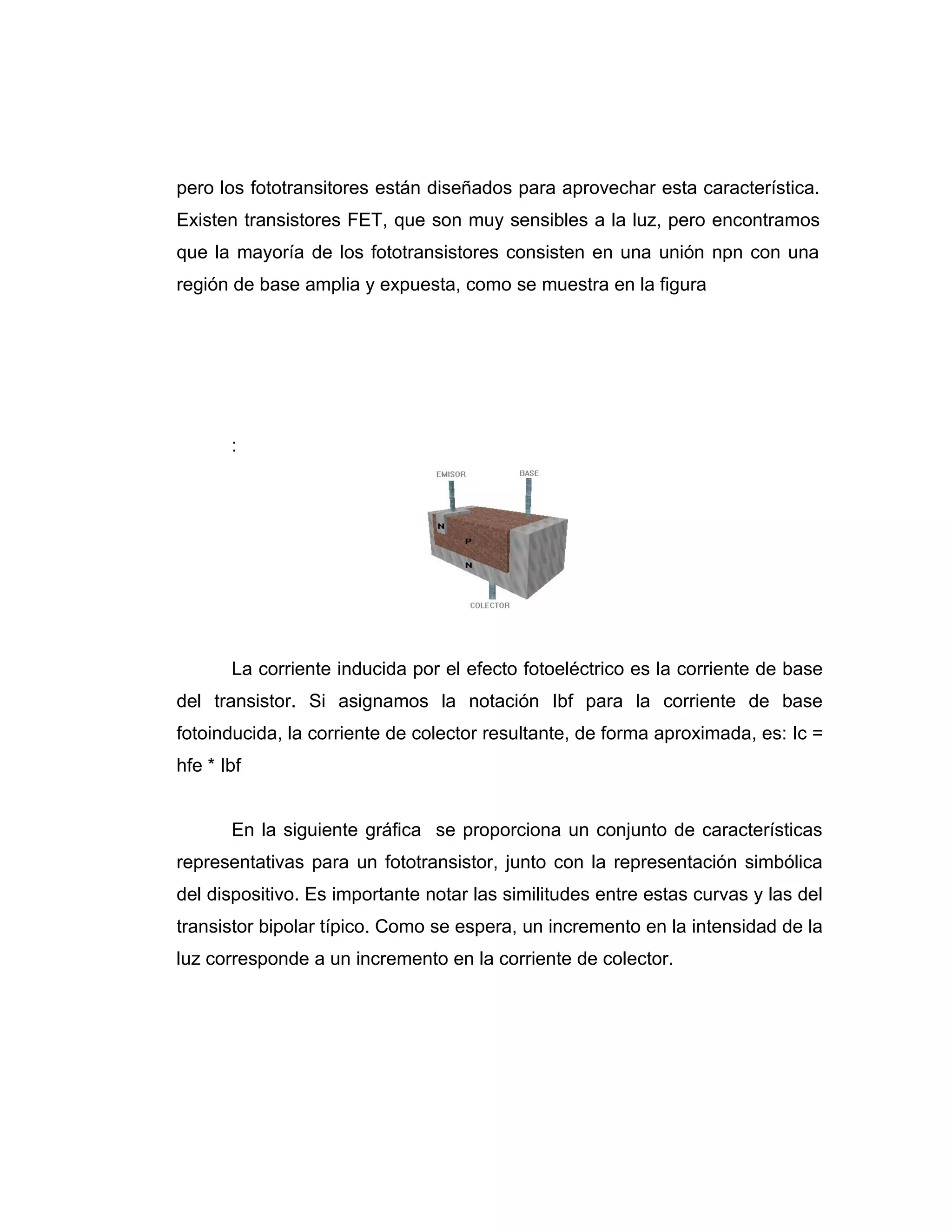 pero los fototransitores están diseñados para aprovechar esta característica.
Existen transistores FET, que son muy sensibles a la luz, pero encontramos
que la mayoría de los fototransistores consisten en una unión npn con una
región de base amplia y expuesta, como se muestra en la figura




       :




       La corriente inducida por el efecto fotoeléctrico es la corriente de base
del transistor. Si asignamos la notación Ibf para la corriente de base
fotoinducida, la corriente de colector resultante, de forma aproximada, es: Ic =
hfe * Ibf


       En la siguiente gráfica se proporciona un conjunto de características
representativas para un fototransistor, junto con la representación simbólica
del dispositivo. Es importante notar las similitudes entre estas curvas y las del
transistor bipolar típico. Como se espera, un incremento en la intensidad de la
luz corresponde a un incremento en la corriente de colector.
 