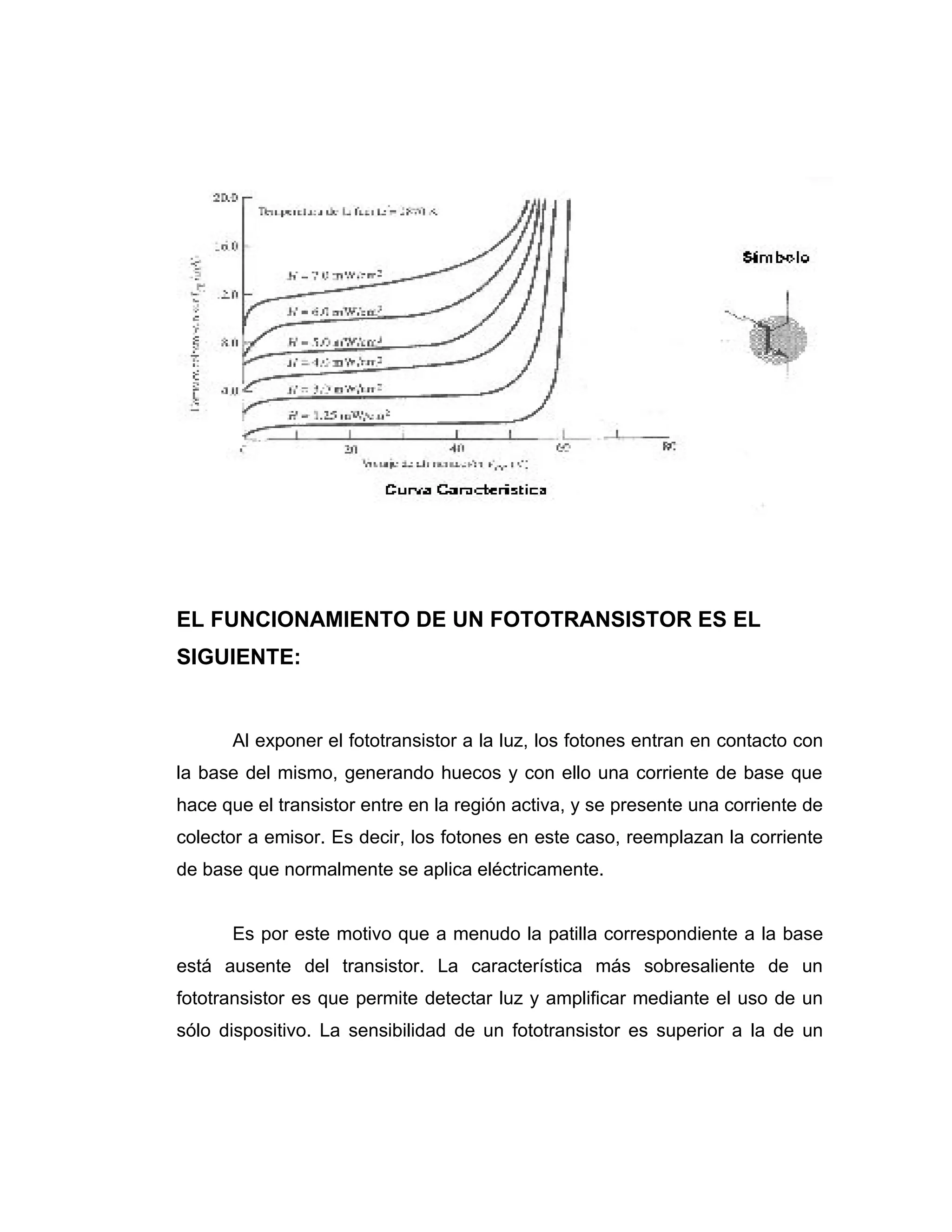 EL FUNCIONAMIENTO DE UN FOTOTRANSISTOR ES EL
SIGUIENTE:


      Al exponer el fototransistor a la luz, los fotones entran en contacto con
la base del mismo, generando huecos y con ello una corriente de base que
hace que el transistor entre en la región activa, y se presente una corriente de
colector a emisor. Es decir, los fotones en este caso, reemplazan la corriente
de base que normalmente se aplica eléctricamente.


      Es por este motivo que a menudo la patilla correspondiente a la base
está ausente del transistor. La característica más sobresaliente de un
fototransistor es que permite detectar luz y amplificar mediante el uso de un
sólo dispositivo. La sensibilidad de un fototransistor es superior a la de un
 