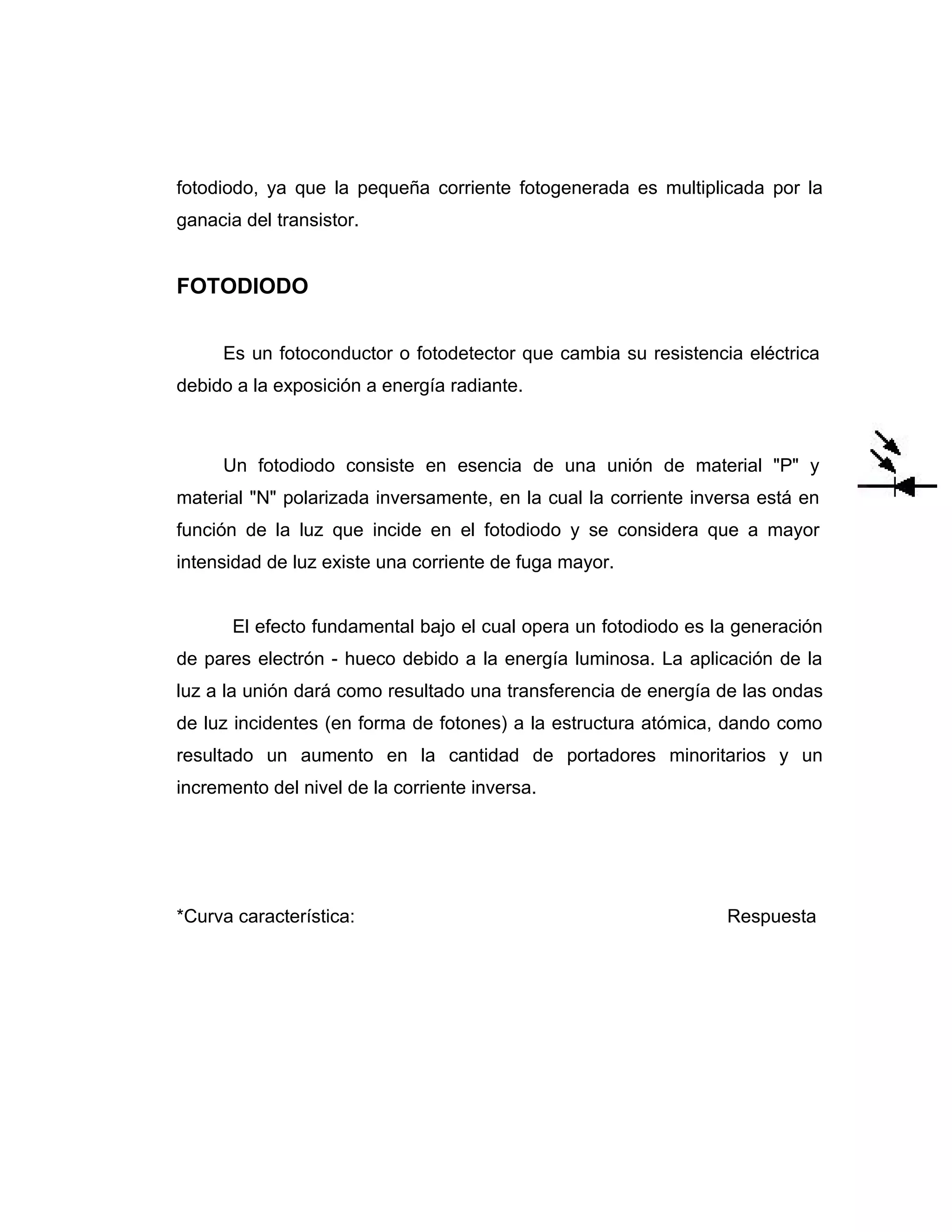 fotodiodo, ya que la pequeña corriente fotogenerada es multiplicada por la
ganacia del transistor.


FOTODIODO


     Es un fotoconductor o fotodetector que cambia su resistencia eléctrica
debido a la exposición a energía radiante.



     Un fotodiodo consiste en esencia de una unión de material "P" y
material "N" polarizada inversamente, en la cual la corriente inversa está en
función de la luz que incide en el fotodiodo y se considera que a mayor
intensidad de luz existe una corriente de fuga mayor.


       El efecto fundamental bajo el cual opera un fotodiodo es la generación
de pares electrón - hueco debido a la energía luminosa. La aplicación de la
luz a la unión dará como resultado una transferencia de energía de las ondas
de luz incidentes (en forma de fotones) a la estructura atómica, dando como
resultado un aumento en la cantidad de portadores minoritarios y un
incremento del nivel de la corriente inversa.




*Curva característica:                                           Respuesta
 