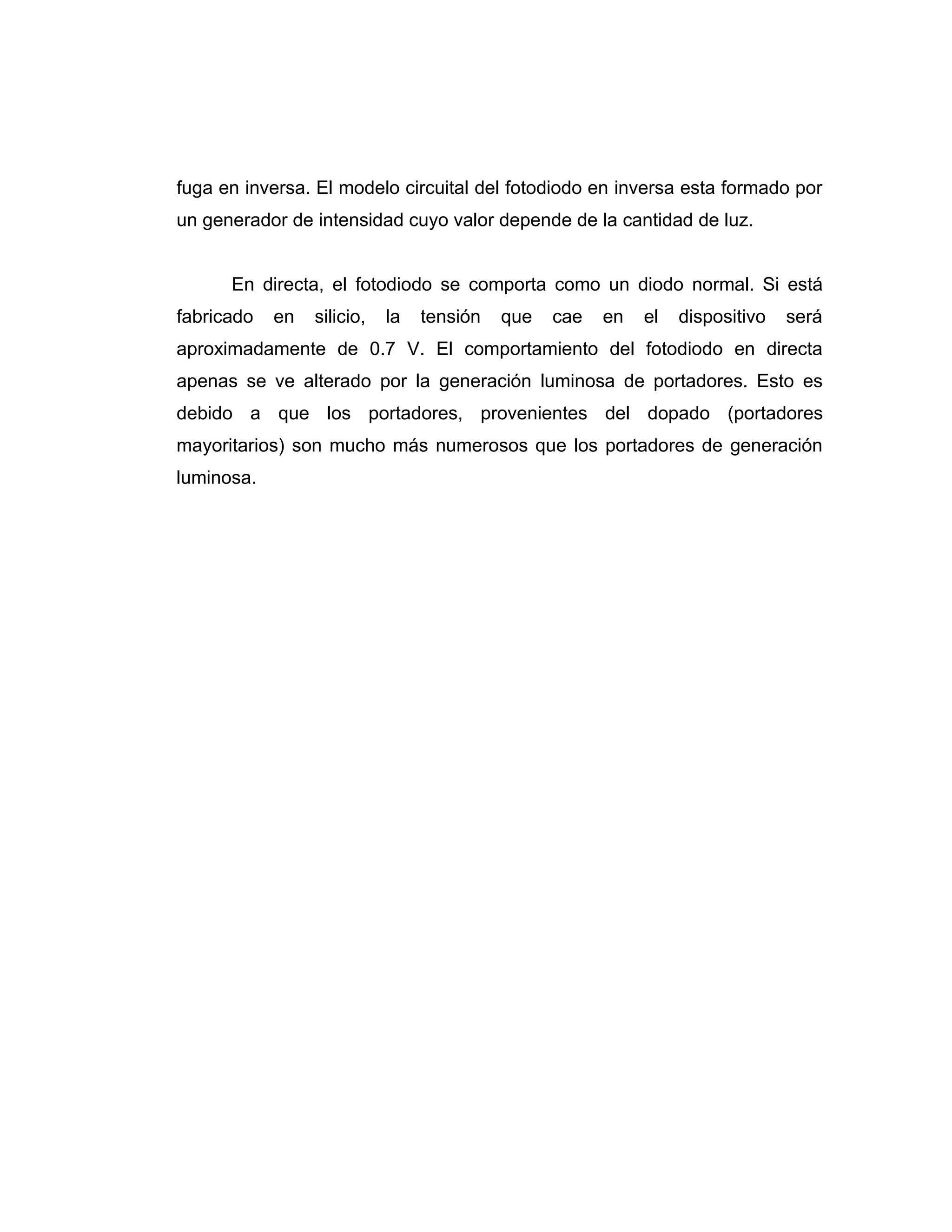 fuga en inversa. El modelo circuital del fotodiodo en inversa esta formado por
un generador de intensidad cuyo valor depende de la cantidad de luz.


      En directa, el fotodiodo se comporta como un diodo normal. Si está
fabricado   en   silicio,   la   tensión   que   cae   en   el   dispositivo   será
aproximadamente de 0.7 V. El comportamiento del fotodiodo en directa
apenas se ve alterado por la generación luminosa de portadores. Esto es
debido a que los portadores, provenientes del dopado (portadores
mayoritarios) son mucho más numerosos que los portadores de generación
luminosa.
 