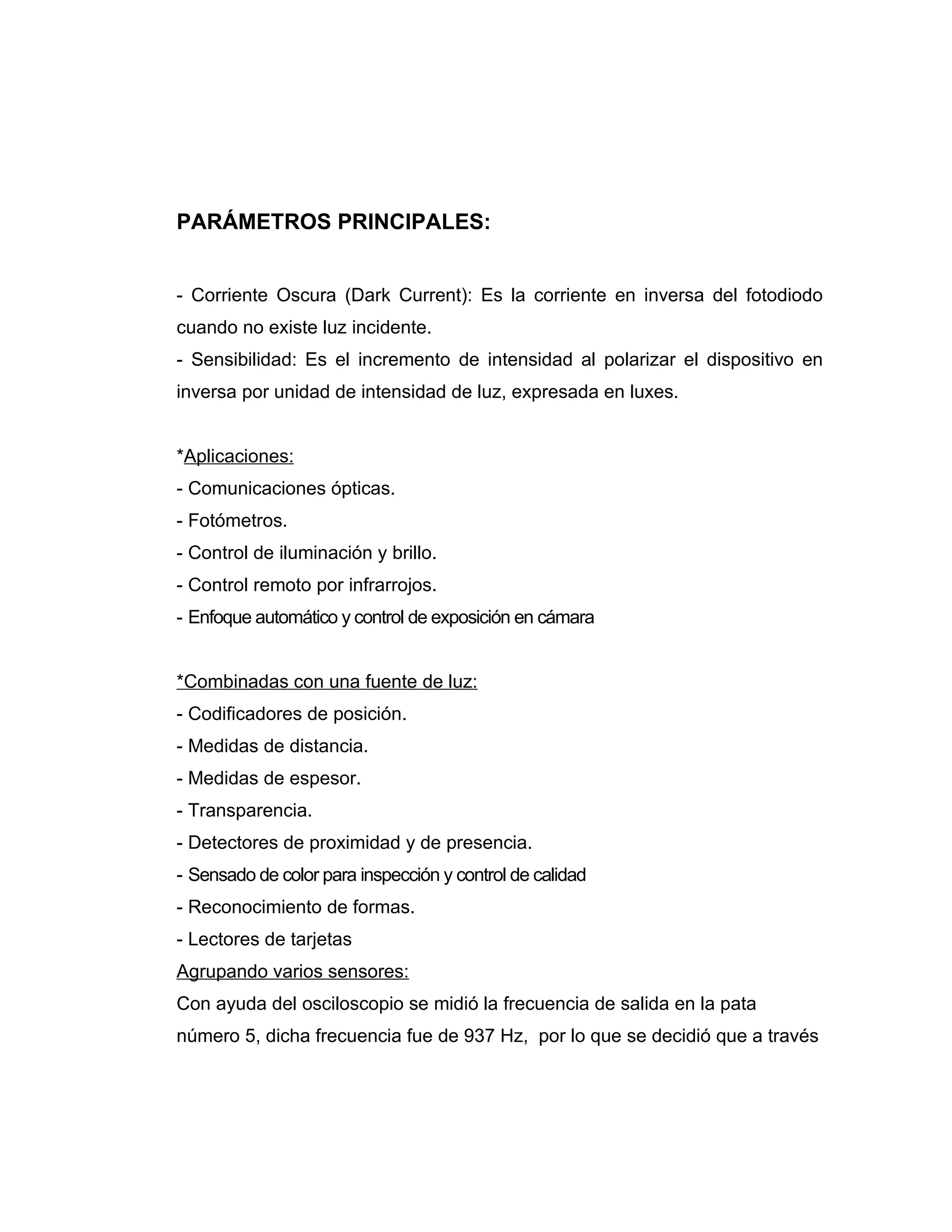 PARÁMETROS PRINCIPALES:


- Corriente Oscura (Dark Current): Es la corriente en inversa del fotodiodo
cuando no existe luz incidente.
- Sensibilidad: Es el incremento de intensidad al polarizar el dispositivo en
inversa por unidad de intensidad de luz, expresada en luxes.


*Aplicaciones:
- Comunicaciones ópticas.
- Fotómetros.
- Control de iluminación y brillo.
- Control remoto por infrarrojos.
- Enfoque automático y control de exposición en cámara


*Combinadas con una fuente de luz:
- Codificadores de posición.
- Medidas de distancia.
- Medidas de espesor.
- Transparencia.
- Detectores de proximidad y de presencia.
- Sensado de color para inspección y control de calidad
- Reconocimiento de formas.
- Lectores de tarjetas
Agrupando varios sensores:
Con ayuda del osciloscopio se midió la frecuencia de salida en la pata
número 5, dicha frecuencia fue de 937 Hz, por lo que se decidió que a través
 