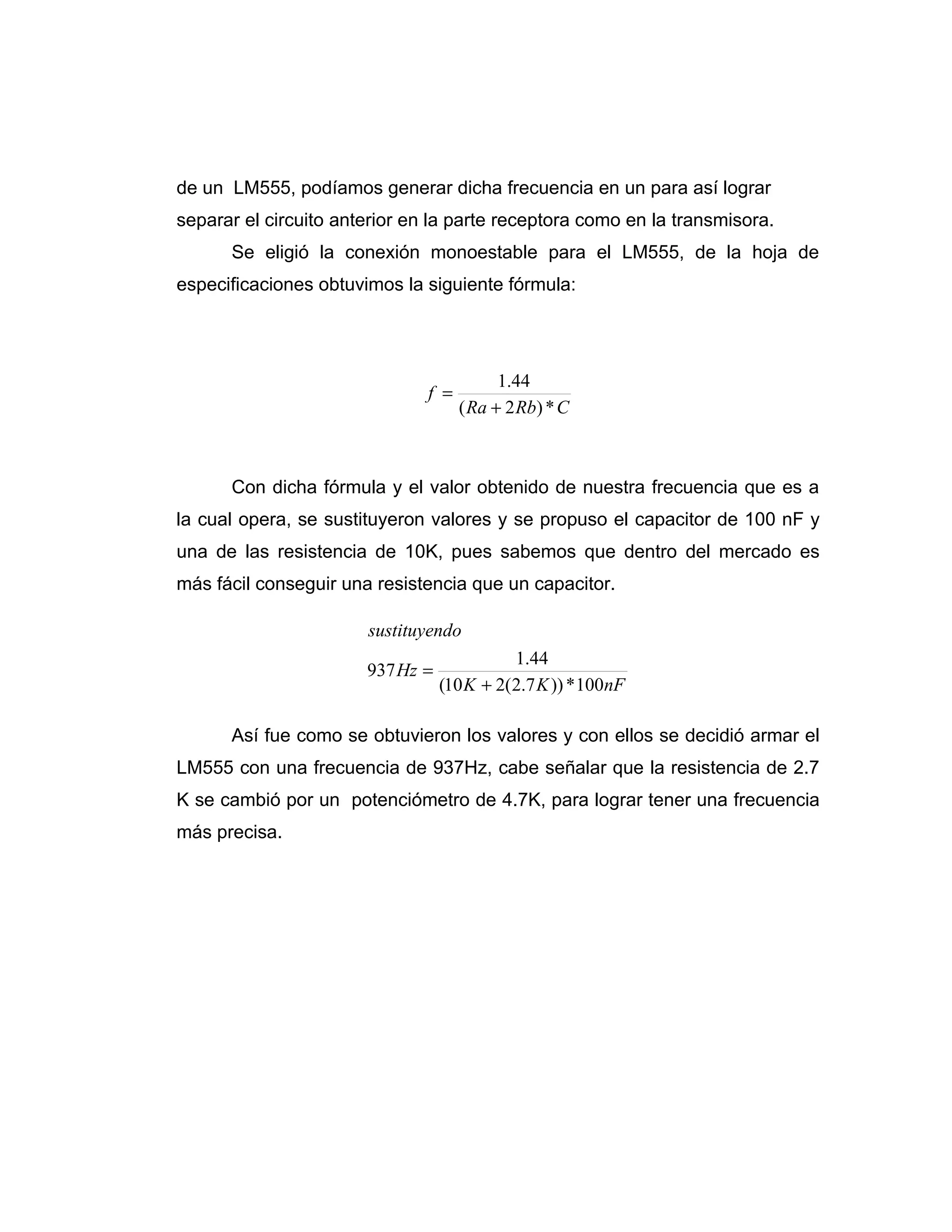 de un LM555, podíamos generar dicha frecuencia en un para así lograr
separar el circuito anterior en la parte receptora como en la transmisora.
      Se eligió la conexión monoestable para el LM555, de la hoja de
especificaciones obtuvimos la siguiente fórmula:




                                           1.44
                               f =
                                     ( Ra + 2 Rb) * C



      Con dicha fórmula y el valor obtenido de nuestra frecuencia que es a
la cual opera, se sustituyeron valores y se propuso el capacitor de 100 nF y
una de las resistencia de 10K, pues sabemos que dentro del mercado es
más fácil conseguir una resistencia que un capacitor.

                       sustituyendo
                                            1.44
                       937 Hz =
                                  (10 K + 2(2.7 K )) * 100nF

      Así fue como se obtuvieron los valores y con ellos se decidió armar el
LM555 con una frecuencia de 937Hz, cabe señalar que la resistencia de 2.7
K se cambió por un potenciómetro de 4.7K, para lograr tener una frecuencia
más precisa.
 