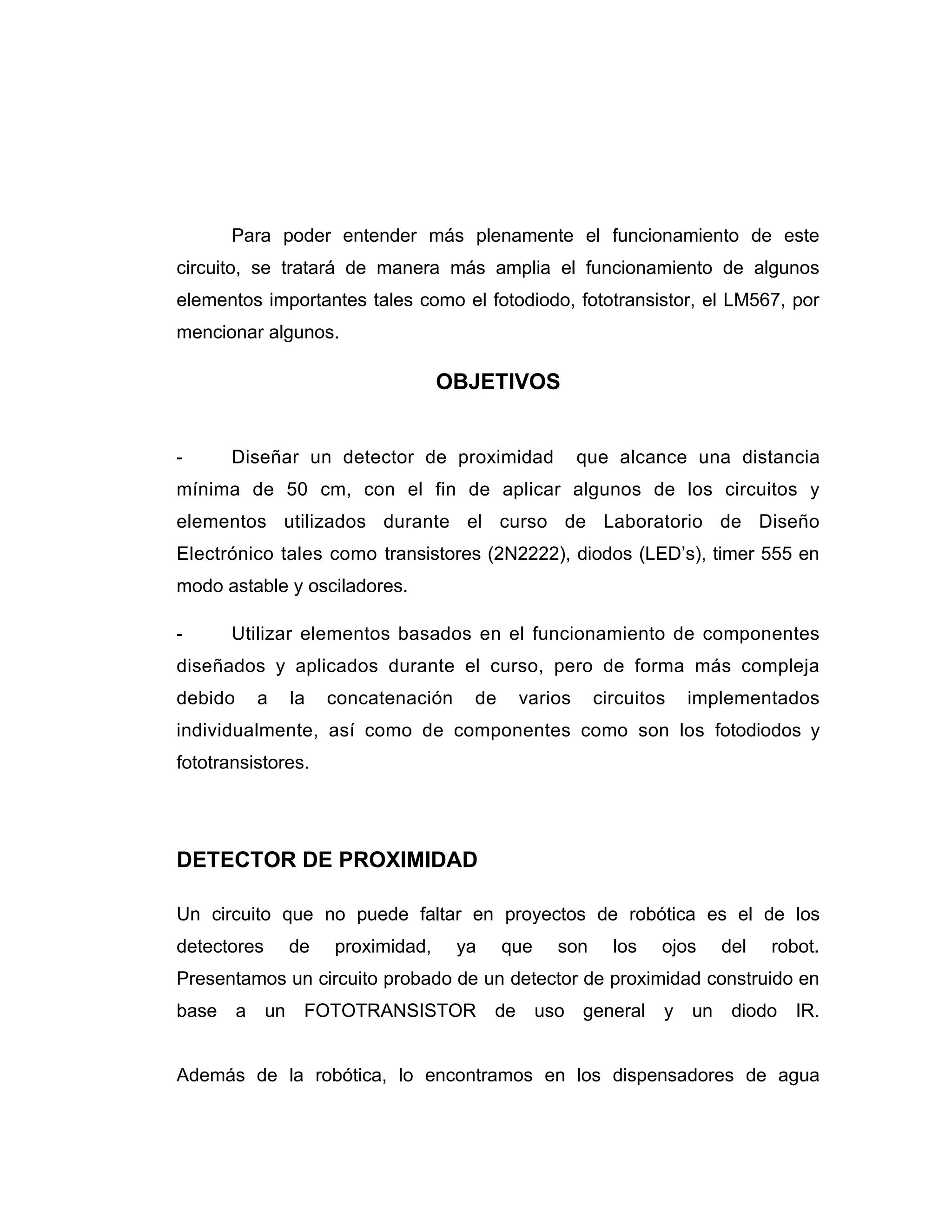 Para poder entender más plenamente el funcionamiento de este
circuito, se tratará de manera más amplia el funcionamiento de algunos
elementos importantes tales como el fotodiodo, fototransistor, el LM567, por
mencionar algunos.

                                     OBJETIVOS


-      Diseñar un detector de proximidad                  que alcance una distancia
mínima de 50 cm, con el fin de aplicar algunos de los circuitos y
elementos utilizados durante el curso de Laboratorio de Diseño
Electrónico tales como transistores (2N2222), diodos (LED’s), timer 555 en
modo astable y osciladores.

-      Utilizar elementos basados en el funcionamiento de componentes
diseñados y aplicados durante el curso, pero de forma más compleja
debido    a       la   concatenación    de       varios    circuitos   implementados
individualmente, así como de componentes como son los fotodiodos y
fototransistores.




DETECTOR DE PROXIMIDAD

Un circuito que no puede faltar en proyectos de robótica es el de los
detectores        de   proximidad,     ya    que     son     los   ojos     del   robot.
Presentamos un circuito probado de un detector de proximidad construido en
base a       un    FOTOTRANSISTOR           de     uso general     y   un    diodo IR.


Además de la robótica, lo encontramos en los dispensadores de agua
 