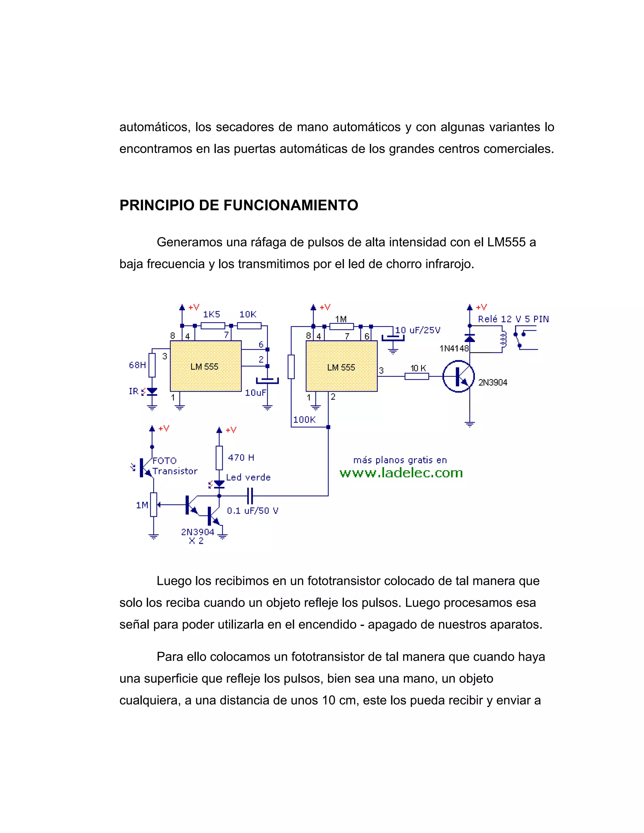 automáticos, los secadores de mano automáticos y con algunas variantes lo
encontramos en las puertas automáticas de los grandes centros comerciales.



PRINCIPIO DE FUNCIONAMIENTO

      Generamos una ráfaga de pulsos de alta intensidad con el LM555 a
baja frecuencia y los transmitimos por el led de chorro infrarojo.




      Luego los recibimos en un fototransistor colocado de tal manera que
solo los reciba cuando un objeto refleje los pulsos. Luego procesamos esa
señal para poder utilizarla en el encendido - apagado de nuestros aparatos.

      Para ello colocamos un fototransistor de tal manera que cuando haya
una superficie que refleje los pulsos, bien sea una mano, un objeto
cualquiera, a una distancia de unos 10 cm, este los pueda recibir y enviar a
 