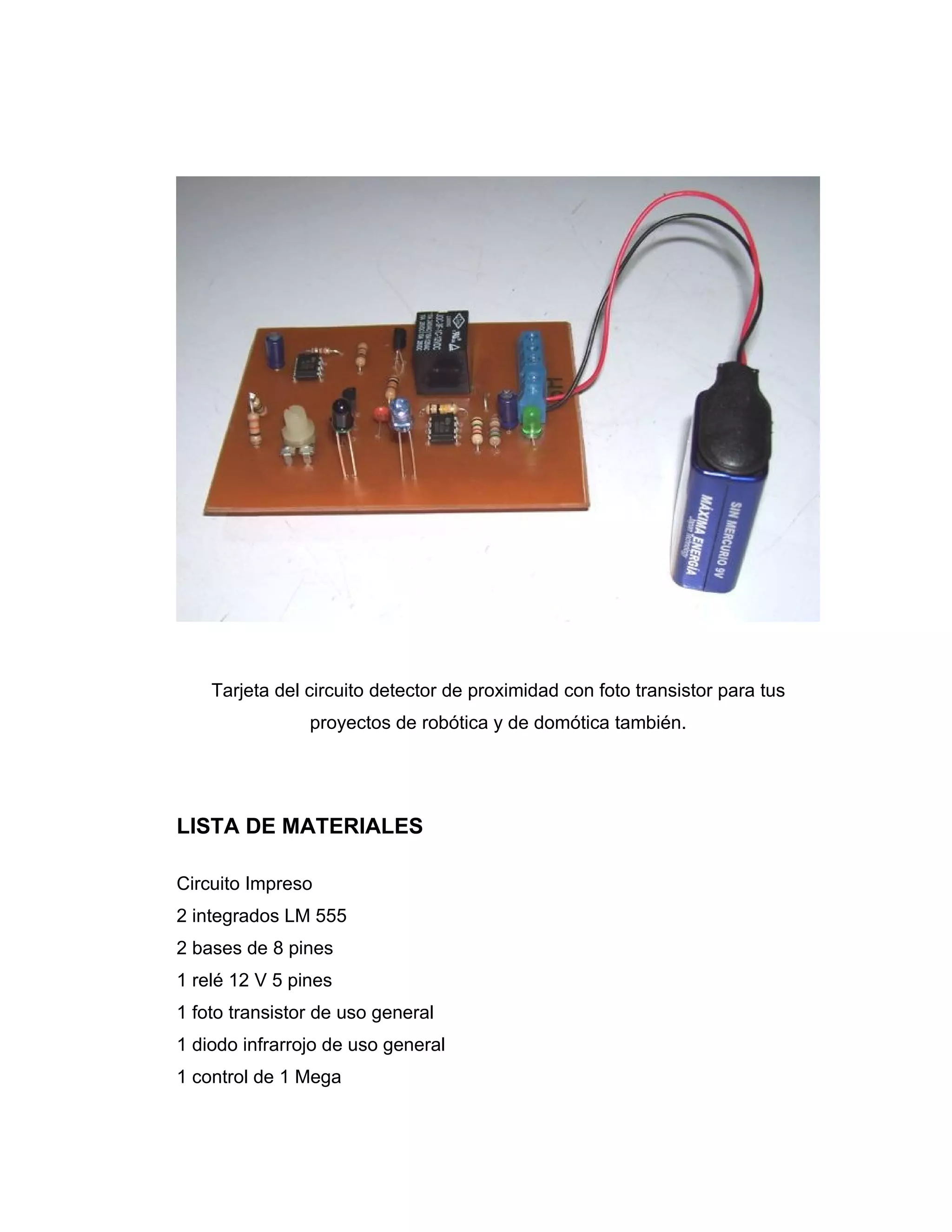 Tarjeta del circuito detector de proximidad con foto transistor para tus
                proyectos de robótica y de domótica también.




LISTA DE MATERIALES

Circuito Impreso
2 integrados LM 555
2 bases de 8 pines
1 relé 12 V 5 pines
1 foto transistor de uso general
1 diodo infrarrojo de uso general
1 control de 1 Mega
 