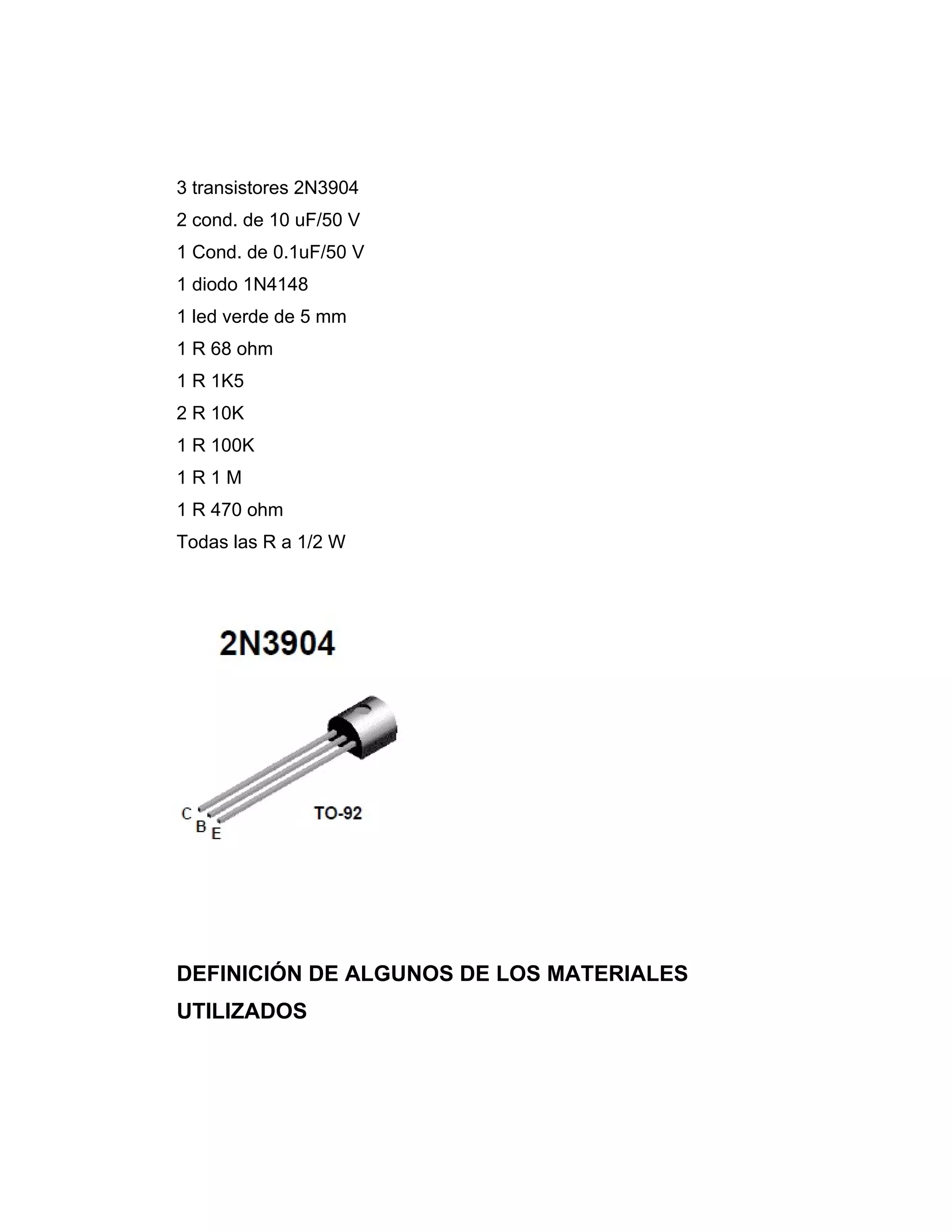 3 transistores 2N3904
2 cond. de 10 uF/50 V
1 Cond. de 0.1uF/50 V
1 diodo 1N4148
1 led verde de 5 mm
1 R 68 ohm
1 R 1K5
2 R 10K
1 R 100K
1R1M
1 R 470 ohm
Todas las R a 1/2 W




DEFINICIÓN DE ALGUNOS DE LOS MATERIALES
UTILIZADOS
 