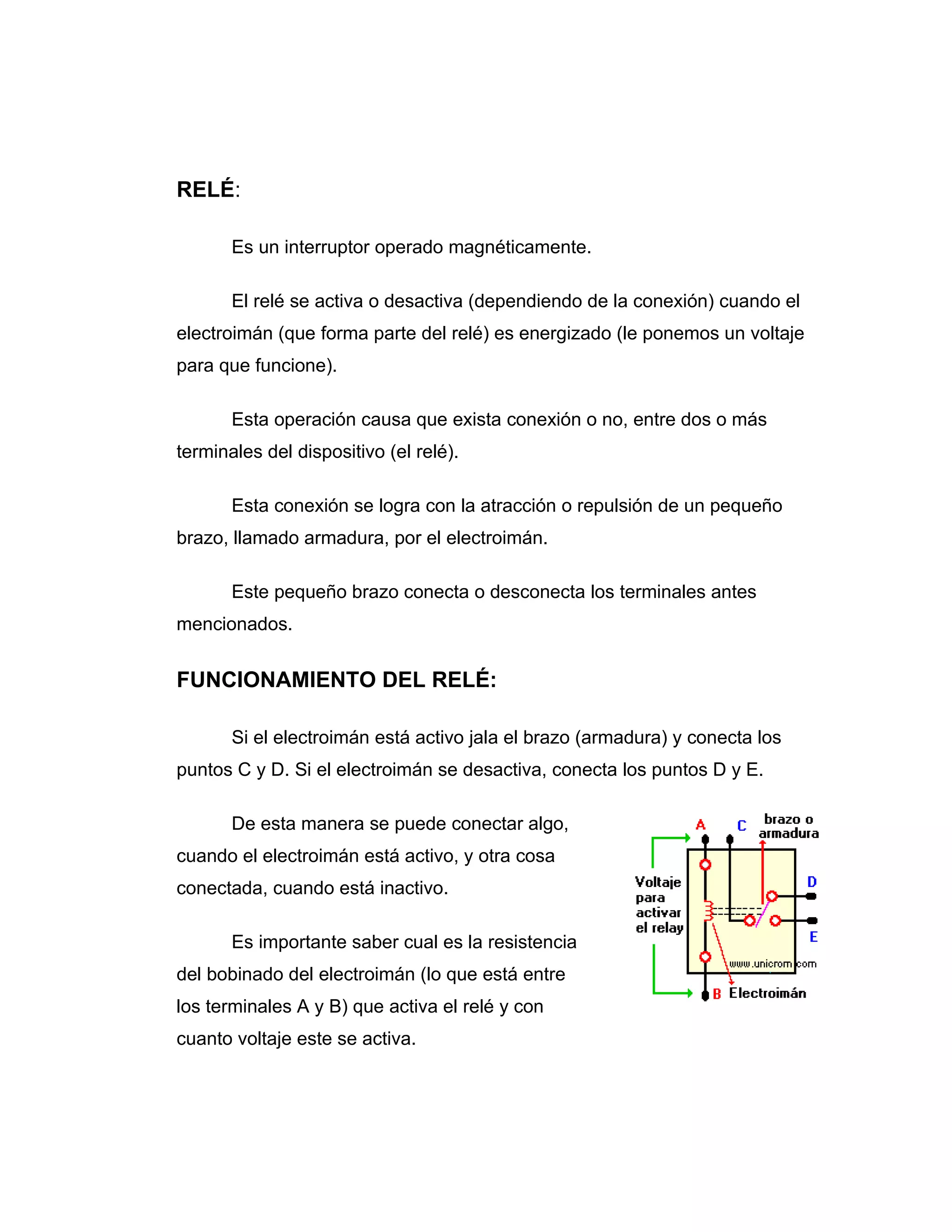 RELÉ:

       Es un interruptor operado magnéticamente.

       El relé se activa o desactiva (dependiendo de la conexión) cuando el
electroimán (que forma parte del relé) es energizado (le ponemos un voltaje
para que funcione).

       Esta operación causa que exista conexión o no, entre dos o más
terminales del dispositivo (el relé).

       Esta conexión se logra con la atracción o repulsión de un pequeño
brazo, llamado armadura, por el electroimán.

       Este pequeño brazo conecta o desconecta los terminales antes
mencionados.


FUNCIONAMIENTO DEL RELÉ:

       Si el electroimán está activo jala el brazo (armadura) y conecta los
puntos C y D. Si el electroimán se desactiva, conecta los puntos D y E.

       De esta manera se puede conectar algo,
cuando el electroimán está activo, y otra cosa
conectada, cuando está inactivo.

       Es importante saber cual es la resistencia
del bobinado del electroimán (lo que está entre
los terminales A y B) que activa el relé y con
cuanto voltaje este se activa.
 