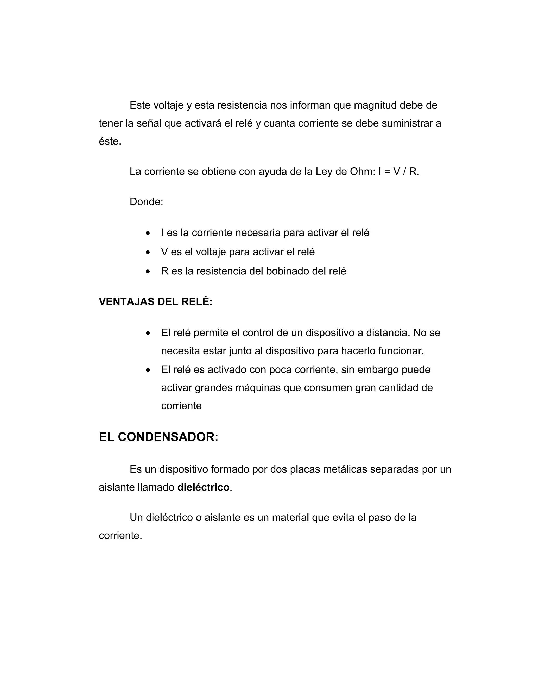 Este voltaje y esta resistencia nos informan que magnitud debe de
tener la señal que activará el relé y cuanta corriente se debe suministrar a
éste.

        La corriente se obtiene con ayuda de la Ley de Ohm: I = V / R.

        Donde:

             •   I es la corriente necesaria para activar el relé
             •   V es el voltaje para activar el relé
             •   R es la resistencia del bobinado del relé

VENTAJAS DEL RELÉ:

             •   El relé permite el control de un dispositivo a distancia. No se
                 necesita estar junto al dispositivo para hacerlo funcionar.
             •   El relé es activado con poca corriente, sin embargo puede
                 activar grandes máquinas que consumen gran cantidad de
                 corriente


EL CONDENSADOR:

        Es un dispositivo formado por dos placas metálicas separadas por un
aislante llamado dieléctrico.

        Un dieléctrico o aislante es un material que evita el paso de la
corriente.
 