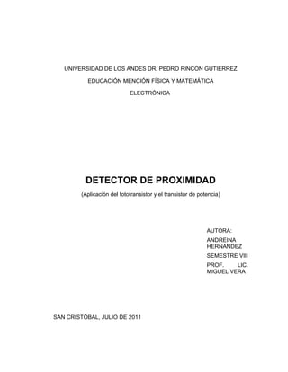UNIVERSIDAD DE LOS ANDES DR. PEDRO RINCÓN GUTIÉRREZ

          EDUCACIÓN MENCIÓN FÍSICA Y MATEMÁTICA

                            ELECTRÓNICA




          DETECTOR DE PROXIMIDAD
        (Aplicación del fototransistor y el transistor de potencia)




                                                             AUTORA:
                                                             ANDREINA
                                                             HERNANDEZ
                                                             SEMESTRE VIII
                                                             PROF.    LIC.
                                                             MIGUEL VERA




SAN CRISTÓBAL, JULIO DE 2011
 