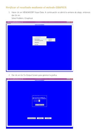 Verificar el resultado mediante el método GRAFICO.
  1. Hacer clic en VIEW/MODIFY Input Data. A continuación se abrirá la ventana de abajo, entonces
     dar clic en:
     Solve Problem / Graphical.




  2. Dar clic en Go To Output Screen para generar la grafica.
 