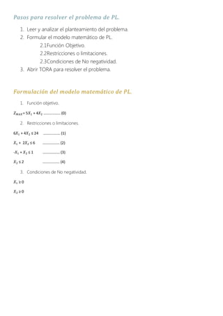 Pasos para resolver el problema de PL.
    1. Leer y analizar el planteamiento del problema.
    2. Formular el modelo matemático de PL.
                     2.1Función Objetivo.
                     2.2Restricciones o limitaciones.
                     2.3Condiciones de No negatividad.
    3. Abrir TORA para resolver el problema.



Formulación del modelo matemático de PL.
    1. Función objetivo.

        =5     +4     ……………… (0)

    2. Restricciones o limitaciones.

6    +4       ≤ 24    ……………… (1)

    + 2      ≤6       ……………… (2)

-   +        ≤1       ……………… (3)

    ≤2                ……………… (4)

    3. Condiciones de No negatividad.

    ≥0

    ≥0
 
