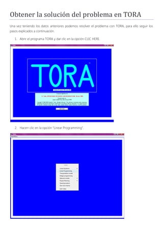 Obtener la solución del problema en TORA
Una vez teniendo los datos anteriores podemos resolver el problema con TORA, para ello seguir los
pasos explicados a continuación.

   1. Abrir el programa TORA y dar clic en la opción CLIC HERE.




   2. Hacerr clic en la opción “Linear Programming”.
 