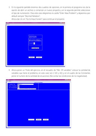 3. En la siguiente pantalla tenemos dos cuadros de opciones, en la primera el programa nos da la
   opción de abrir un archivo o comenzar un nuevo proyecto y en la segunda permite seleccionar
   el tipo de numeración. Para este caso elegiremos la casilla “Enter New Problem” y dejaremos por
   default siempre “Decimal Notation”.
   Ahora dar clic en “Go to Input Screen” para continuar el proyecto.




4. Ahora poner un Titulo del ejercicio, en el recuadro de “Nbr. Of variables” colocar la cantidad de
   variables que tiene el problema, en este caso son 2 (X1 y X2) y en el cuadro de las Constantes
   poner el numero de la cantidad de ecuaciones (No contar las condiciones de no negatividad).
 