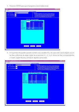 5. Presionar ENTER para que el programa cree la tabla inicial.




6. En la primera fila puedes ponerle nombre a las variables X1 y X2, para este caso lo dejarlo así, en
   las filas y columnas de abajo copiar las ecuaciones 0, 1, 2, 3 y 4. Ahora las filas correspondientes
   a “Lower, Upper Bound y Unrests’d” dejarlas como están.
 