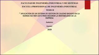 FACULTAD DE INGENIERÍA INDUSTRIAL Y DE SISTEMAS
ESCUELA PROFESIONAL DE INGENIERÍA INDUSTRIAL
TESIS II
” APLICACION DE UN SISTEMA DE GESTION DE CALIDAD BASADO EN LA
NORMA ISO 9001:2015 PARA MEJORAR LA RENTABILIDAD DE LA
EMPRESA
Autores:
Asesor:
2020
 