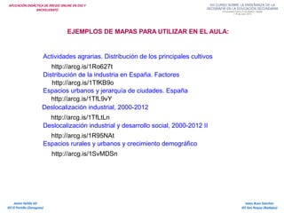 APLICACIÓN DIDÁCTICA DE ARCGIS ONLINE EN ESO Y
BACHILLERATO
Isaac Buzo Sánchez
IES San Roque (Badajoz)
Javier Velilla Gil
IES El Portillo (Zaragoza)
EJEMPLOS DE MAPAS PARA UTILIZAR EN EL AULA:
Actividades agrarias. Distribución de los principales cultivos
http://arcg.is/1Ro627t
Distribución de la industria en España. Factores
http://arcg.is/1TfKB9o
Espacios urbanos y jerarquía de ciudades. España
http://arcg.is/1TfL9vY
Deslocalización industrial, 2000-2012
http://arcg.is/1TfLtLn
Deslocalización industrial y desarrollo social, 2000-2012 II
http://arcg.is/1R95NAt
Espacios rurales y urbanos y crecimiento demográfico
http://arcg.is/1SvMDSn
 