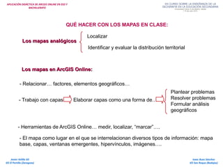 APLICACIÓN DIDÁCTICA DE ARCGIS ONLINE EN ESO Y
BACHILLERATO
Isaac Buzo Sánchez
IES San Roque (Badajoz)
Javier Velilla Gil
IES El Portillo (Zaragoza)
QUÉ HACER CON LOS MAPAS EN CLASE:
Los mapas analógicosLos mapas analógicos
Los mapas en ArcGIS Online:Los mapas en ArcGIS Online:
Localizar
Identificar y evaluar la distribución territorial
- Trabajo con capas Elaborar capas como una forma de…
Plantear problemas
Resolver problemas
Formular análisis
geográficos
- Herramientas de ArcGIS Online… medir, localizar, “marcar”….
- El mapa como lugar en el que se interrelacionan diversos tipos de información: mapa
base, capas, ventanas emergentes, hipervínculos, imágenes….
- Relacionar… factores, elementos geográficos…
 