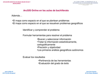 APLICACIÓN DIDÁCTICA DE ARCGIS ONLINE EN ESO Y
BACHILLERATO
Isaac Buzo Sánchez
IES San Roque (Badajoz)
Javier Velilla Gil
IES El Portillo (Zaragoza)
ArcGIS Online en las aulas de bachillerato
Además…
•El mapa como espacio en el que se plantean problemas
•El mapa como espacio en el que se resuelven problemas geográficos
Identificar y comprender el problema
Formular herramientas para resolver el problema
Evaluar los resultados
•Buscar y seleccionar información
•Tratar la información estadísticamente,
cartográficamente
•Precisión y objetividad
•Los primeros análisis geográficos autónomos
•Pertinencia de las herramientas
•Evaluación del grado de éxito
 