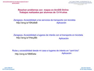 APLICACIÓN DIDÁCTICA DE ARCGIS ONLINE EN ESO Y
BACHILLERATO
Isaac Buzo Sánchez
IES San Roque (Badajoz)
Javier Velilla Gil
IES El Portillo (Zaragoza)
Resolver problemas con mapas en ArcGIS Online
Trabajos realizados por alumnos de 13-14 años
Rutas y accesibilidad desde mi casa a lugares de interés en “carril bici”
http://arcg.is/1BMDelw Aplicación
Zaragoza. Accesibilidad a los servicios de transporte con bicicleta
http://arcg.is/1SKa9eB Aplicación
Zaragoza. Accesibilidad a lugares de interés con el transporte en bicicleta
http://arcg.is/1HeqJBb Aplicación
 