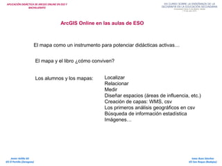 APLICACIÓN DIDÁCTICA DE ARCGIS ONLINE EN ESO Y
BACHILLERATO
Isaac Buzo Sánchez
IES San Roque (Badajoz)
Javier Velilla Gil
IES El Portillo (Zaragoza)
ArcGIS Online en las aulas de ESO
El mapa como un instrumento para potenciar didácticas activas…
El mapa y el libro ¿cómo conviven?
Los alumnos y los mapas: Localizar
Relacionar
Medir
Diseñar espacios (áreas de influencia, etc.)
Creación de capas: WMS, csv
Los primeros análisis geográficos en csv
Búsqueda de información estadística
Imágenes…
 