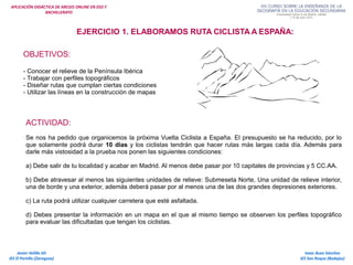 APLICACIÓN DIDÁCTICA DE ARCGIS ONLINE EN ESO Y
BACHILLERATO
Isaac Buzo Sánchez
IES San Roque (Badajoz)
Javier Velilla Gil
IES El Portillo (Zaragoza)
EJERCICIO 1. ELABORAMOS RUTA CICLISTA A ESPAÑA:
OBJETIVOS:
- Conocer el relieve de la Península Ibérica
- Trabajar con perfiles topográficos
- Diseñar rutas que cumplan ciertas condiciones
- Utilizar las líneas en la construcción de mapas
ACTIVIDAD:
Se nos ha pedido que organicemos la próxima Vuelta Ciclista a España. El presupuesto se ha reducido, por lo
que solamente podrá durar 10 días y los ciclistas tendrán que hacer rutas más largas cada día. Además para
darle más vistosidad a la prueba nos ponen las siguientes condiciones:
a) Debe salir de tu localidad y acabar en Madrid. Al menos debe pasar por 10 capitales de provincias y 5 CC.AA.
b) Debe atravesar al menos las siguientes unidades de relieve: Submeseta Norte, Una unidad de relieve interior,
una de borde y una exterior, además deberá pasar por al menos una de las dos grandes depresiones exteriores.
c) La ruta podrá utilizar cualquier carretera que esté asfaltada.
d) Debes presentar la información en un mapa en el que al mismo tiempo se observen los perfiles topográfico
para evaluar las dificultadas que tengan los ciclistas.
 