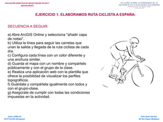 APLICACIÓN DIDÁCTICA DE ARCGIS ONLINE EN ESO Y
BACHILLERATO
Isaac Buzo Sánchez
IES San Roque (Badajoz)
Javier Velilla Gil
IES El Portillo (Zaragoza)
EJERCICIO 1. ELABORAMOS RUTA CICLISTA A ESPAÑA:
SECUENCIA A SEGUIR:
a) Abre ArcGIS Online y selecciona "añadir capa
de notas".
b) Utiliza la línea para seguir las carretas que
unan la salida y llegada de la ruta ciclista de cada
día.
c) Configura cada línea con un color diferente y
una anchura similar.
d) Guarda el mapa con un nombre y compártelo
públicamente y con el grupo de la clase.
e) Realiza una aplicación web con la plantilla que
ofrece la posibilidad de visualizar los perfiles
topográficos.
f) Guárdala y compártela igualmente con todos y
con el grupo-clase.
g) Asegúrate de cumplir con todas las condiciones
impuestas en la actividad.
 