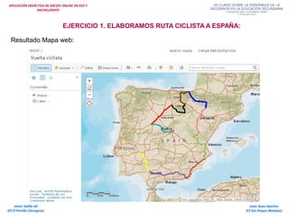 APLICACIÓN DIDÁCTICA DE ARCGIS ONLINE EN ESO Y
BACHILLERATO
Isaac Buzo Sánchez
IES San Roque (Badajoz)
Javier Velilla Gil
IES El Portillo (Zaragoza)
EJERCICIO 1. ELABORAMOS RUTA CICLISTA A ESPAÑA:
Resultado Mapa web:
 