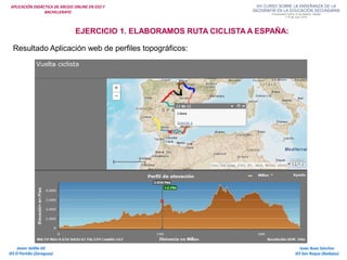 APLICACIÓN DIDÁCTICA DE ARCGIS ONLINE EN ESO Y
BACHILLERATO
Isaac Buzo Sánchez
IES San Roque (Badajoz)
Javier Velilla Gil
IES El Portillo (Zaragoza)
EJERCICIO 1. ELABORAMOS RUTA CICLISTA A ESPAÑA:
Resultado Aplicación web de perfiles topográficos:
 
