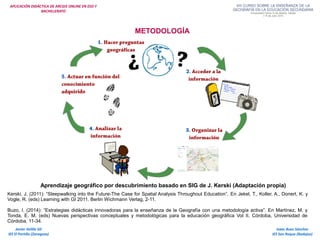 APLICACIÓN DIDÁCTICA DE ARCGIS ONLINE EN ESO Y
BACHILLERATO
METODOLOGÍA
Aprendizaje geográfico por descubrimiento basado en SIG de J. Kerski (Adaptación propia)
Kerski, J. (2011): “Sleepwalking into the Future-The Case for Spatial Analysis Throughout Education”. En Jekel, T., Koller, A., Donert, K. y
Vogle, R. (eds) Learning with GI 2011. Berlin Wichmann Verlag, 2-11.
Buzo, I. (2014): “Estrategias didácticas innovadoras para la enseñanza de la Geografía con una metodología activa”. En Martínez, M. y
Tonda, E. M. (eds) Nuevas perspectivas conceptuales y metodológicas para la educación geográfica Vol II. Córdoba, Universidad de
Córdoba, 11-34.
Isaac Buzo Sánchez
IES San Roque (Badajoz)
Javier Velilla Gil
IES El Portillo (Zaragoza)
 