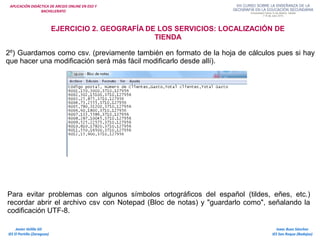 APLICACIÓN DIDÁCTICA DE ARCGIS ONLINE EN ESO Y
BACHILLERATO
Isaac Buzo Sánchez
IES San Roque (Badajoz)
Javier Velilla Gil
IES El Portillo (Zaragoza)
EJERCICIO 2. GEOGRAFÍA DE LOS SERVICIOS: LOCALIZACIÓN DE
TIENDA
2º) Guardamos como csv. (previamente también en formato de la hoja de cálculos pues si hay
que hacer una modificación será más fácil modificarlo desde allí).
Para evitar problemas con algunos símbolos ortográficos del español (tildes, eñes, etc.)
recordar abrir el archivo csv con Notepad (Bloc de notas) y "guardarlo como", señalando la
codificación UTF-8.
 