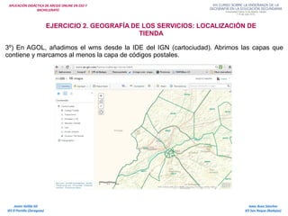 APLICACIÓN DIDÁCTICA DE ARCGIS ONLINE EN ESO Y
BACHILLERATO
Isaac Buzo Sánchez
IES San Roque (Badajoz)
Javier Velilla Gil
IES El Portillo (Zaragoza)
EJERCICIO 2. GEOGRAFÍA DE LOS SERVICIOS: LOCALIZACIÓN DE
TIENDA
3º) En AGOL, añadimos el wms desde la IDE del IGN (cartociudad). Abrimos las capas que
contiene y marcamos al menos la capa de códigos postales.
 