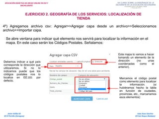 APLICACIÓN DIDÁCTICA DE ARCGIS ONLINE EN ESO Y
BACHILLERATO
Isaac Buzo Sánchez
IES San Roque (Badajoz)
Javier Velilla Gil
IES El Portillo (Zaragoza)
EJERCICIO 2. GEOGRAFÍA DE LOS SERVICIOS: LOCALIZACIÓN DE
TIENDA
4º) Agregamos archivo csv: Agregar>>Agregar capa desde un archivo>>Seleccionamos
archivo>>Importar capa.
Se abre ventana para indicar qué elemento nos servirá para localizar la información en el
mapa. En este caso serán los Códigos Postales. Señalamos:
Este mapa lo vamos a hacer
tomando un elemento de la
dirección (no unas
coordenadas como el
anterior).
Debemos indicar a qué país
corresponde la dirección que
utilizaremos. Si no lo
indicamos puede que los
códigos postales nos lo
localice en EE.UU. por
defecto.
Marcamos el código postal
como elemento para localizar
la información. (si
hubiéramos hecho la tabla
en función de ciudades,
provincias, etc., marcaríamos
esos elementos)
 
