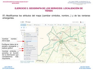 APLICACIÓN DIDÁCTICA DE ARCGIS ONLINE EN ESO Y
BACHILLERATO
Isaac Buzo Sánchez
IES San Roque (Badajoz)
Javier Velilla Gil
IES El Portillo (Zaragoza)
EJERCICIO 2. GEOGRAFÍA DE LOS SERVICIOS: LOCALIZACIÓN DE
TIENDA
Cambiar nombre
de la capa
Configurar datos de la
ventana emergente y
realizar gráfico
Cambiar símbolos y
ponerlos en función
de la información que
consideremos más
importante.
5º) Modificamos los atributos del mapa (cambiar símbolos, nombre...) y de las ventanas
emergentes.
 