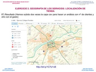 APLICACIÓN DIDÁCTICA DE ARCGIS ONLINE EN ESO Y
BACHILLERATO
Isaac Buzo Sánchez
IES San Roque (Badajoz)
Javier Velilla Gil
IES El Portillo (Zaragoza)
EJERCICIO 2. GEOGRAFÍA DE LOS SERVICIOS: LOCALIZACIÓN DE
TIENDA
http://bit.ly/1C7U1vB
6º) Resultado (Hemos subido dos veces la capa csv para hacer un análisis con nº de clientes y
otro con el gasto)
 