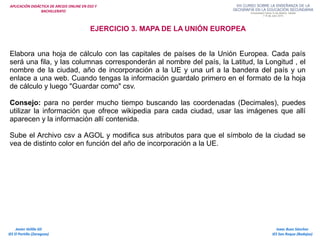 APLICACIÓN DIDÁCTICA DE ARCGIS ONLINE EN ESO Y
BACHILLERATO
Isaac Buzo Sánchez
IES San Roque (Badajoz)
Javier Velilla Gil
IES El Portillo (Zaragoza)
EJERCICIO 3. MAPA DE LA UNIÓN EUROPEA
Elabora una hoja de cálculo con las capitales de países de la Unión Europea. Cada país
será una fila, y las columnas corresponderán al nombre del país, la Latitud, la Longitud , el
nombre de la ciudad, año de incorporación a la UE y una url a la bandera del país y un
enlace a una web. Cuando tengas la información guardalo primero en el formato de la hoja
de cálculo y luego "Guardar como" csv.
Consejo: para no perder mucho tiempo buscando las coordenadas (Decimales), puedes
utilizar la información que ofrece wikipedia para cada ciudad, usar las imágenes que allí
aparecen y la información allí contenida.
Sube el Archivo csv a AGOL y modifica sus atributos para que el símbolo de la ciudad se
vea de distinto color en función del año de incorporación a la UE.
 