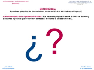 APLICACIÓN DIDÁCTICA DE ARCGIS ONLINE EN ESO Y
BACHILLERATO
METODOLOGÍA
Aprendizaje geográfico por descubrimiento basado en SIG de J. Kerski (Adaptación propia)
a) Planteamiento de la hipótesis de trabajo. Nos hacemos preguntas sobre el tema de estudio y
plateamos hipótesis que deberemos demostrar mediante la aplicación de SIG.
Isaac Buzo Sánchez
IES San Roque (Badajoz)
Javier Velilla Gil
IES El Portillo (Zaragoza)
¿?
 