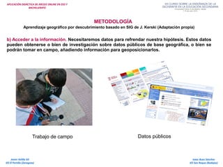 APLICACIÓN DIDÁCTICA DE ARCGIS ONLINE EN ESO Y
BACHILLERATO
METODOLOGÍA
Aprendizaje geográfico por descubrimiento basado en SIG de J. Kerski (Adaptación propia)
b) Acceder a la información. Necesitaremos datos para refrendar nuestra hipótesis. Estos datos
pueden obtenerse o bien de investigación sobre datos públicos de base geográfica, o bien se
podrán tomar en campo, añadiendo información para geoposicionarlos.
Trabajo de campo Datos públicos
Isaac Buzo Sánchez
IES San Roque (Badajoz)
Javier Velilla Gil
IES El Portillo (Zaragoza)
 