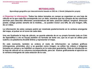 APLICACIÓN DIDÁCTICA DE ARCGIS ONLINE EN ESO Y
BACHILLERATO
METODOLOGÍA
Aprendizaje geográfico por descubrimiento basado en SIG de J. Kerski (Adaptación propia)
c) Organizar la información. Todos los datos tomados en campo se organizan en una hoja de
cálculo en la que cada fila corresponde con un dato, mientras que los campos de las columnas
servirán para describir diferentes características del dato: posición (latitud, longitud, dirección
postal, código postal, tamaño de la medida..., se pueden incluir una URL de una imagen, URL
de un vídeo.
La información de estos campos podrá ser mostrada posteriormente en la ventana emergente
del mapa, al pulsar en el icono de cada dato.
Una vez finalizada la hoja de cálculo, se guarda además de en su propio formato (ods en Calc
de OpenOffice o xls en Excel) también en formato de texto csv, que es el que se utiliza para
subirlo a la plataforma ArcGIS Online y representar el mapa.
En este momento, también se ordena el resto de información: se realizan gráficos
(climogramas, pirámides, etc.) y se guardan como imagen; se editan los vídeos e imágenes
tomados en campo y se habilitan un espacio en la nube para guardarlos. Esta es introducida en
la hoja de cálculo en su columna correspondiente, para así ilustrar gráficamente el ejercicio en
la ventana emergente de cada estación de la ruta.
Isaac Buzo Sánchez
IES San Roque (Badajoz)
Javier Velilla Gil
IES El Portillo (Zaragoza)
 