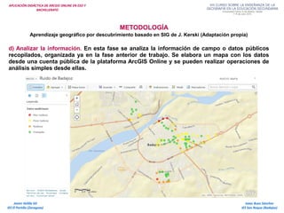 APLICACIÓN DIDÁCTICA DE ARCGIS ONLINE EN ESO Y
BACHILLERATO
METODOLOGÍA
Aprendizaje geográfico por descubrimiento basado en SIG de J. Kerski (Adaptación propia)
d) Analizar la información. En esta fase se analiza la información de campo o datos públicos
recopilados, organizada ya en la fase anterior de trabajo. Se elabora un mapa con los datos
desde una cuenta pública de la plataforma ArcGIS Online y se pueden realizar operaciones de
análisis simples desde ellas.
Isaac Buzo Sánchez
IES San Roque (Badajoz)
Javier Velilla Gil
IES El Portillo (Zaragoza)
 